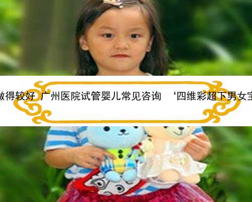 广州助孕哪做得较好 广州医院试管婴儿常见咨询 ‘四维彩超下男女宝贝生殖器