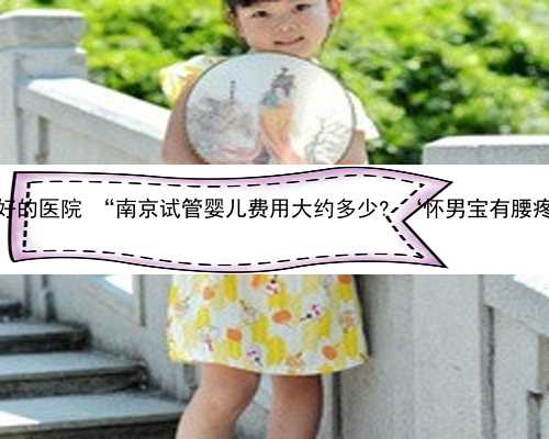 南京助孕最好的医院 “南京试管婴儿费用大约多少? ‘怀男宝有腰疼的症状吗’