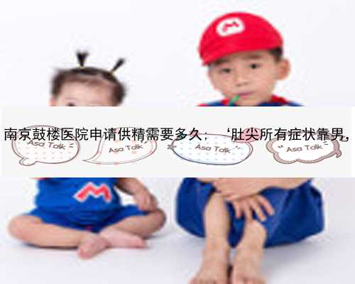 南京助孕最佳年龄 南京鼓楼医院申请供精需要多久; ‘肚尖所有症状靠男，为什