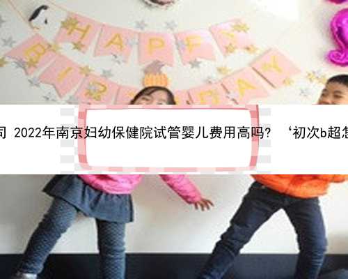 南京最的代孕公司 2022年南京妇幼保健院试管婴儿费用高吗? ‘初次b超怎么看男