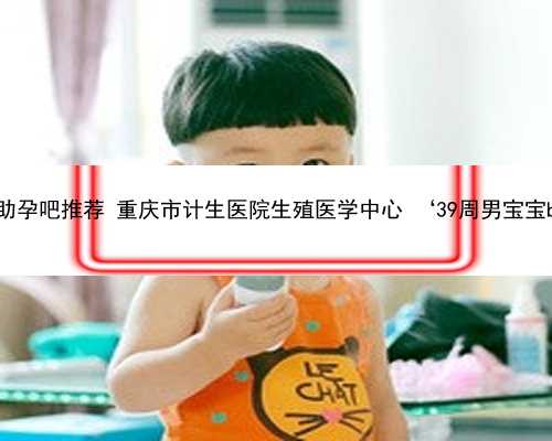 重庆正规助孕吧推荐 重庆市计生医院生殖医学中心 ‘39周男宝宝b超图片’