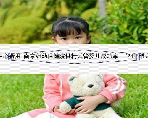 南京助孕中心费用 南京妇幼保健院供精试管婴儿成功率 ‘24三维彩超男女’